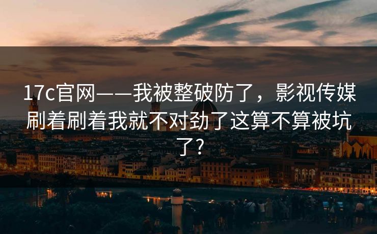 17c官网——我被整破防了，影视传媒刷着刷着我就不对劲了这算不算被坑了?  第1张