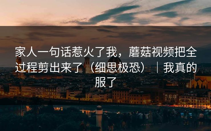 家人一句话惹火了我，蘑菇视频把全过程剪出来了（细思极恐）｜我真的服了