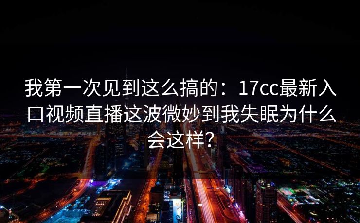 我第一次见到这么搞的：17cc最新入口视频直播这波微妙到我失眠为什么会这样？