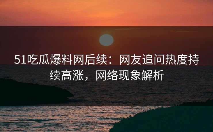 51吃瓜爆料网后续：网友追问热度持续高涨，网络现象解析