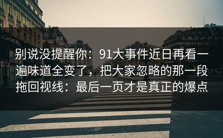 别说没提醒你：91大事件近日再看一遍味道全变了，把大家忽略的那一段拖回视线：最后一页才是真正的爆点